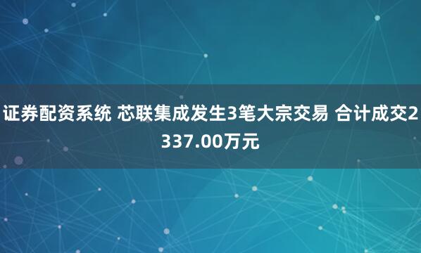 证券配资系统 芯联集成发生3笔大宗交易 合计成交2337.00万元