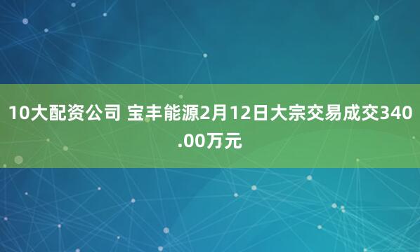 10大配资公司 宝丰能源2月12日大宗交易成交340.00万元