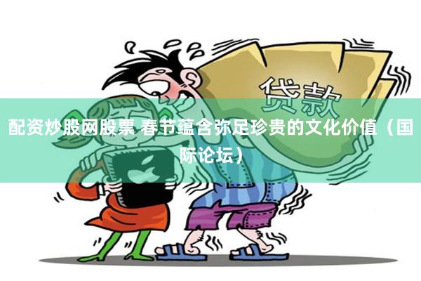 配资炒股网股票 春节蕴含弥足珍贵的文化价值（国际论坛）