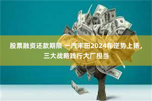 股票融资还款期限 一汽丰田2024年逆势上扬，三大战略践行大厂担当
