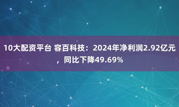 10大配资平台 容百科技：2024年净利润2.92亿元，同比下降49.69%