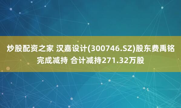 炒股配资之家 汉嘉设计(300746.SZ)股东费禹铭完成减持 合计减持271.32万股