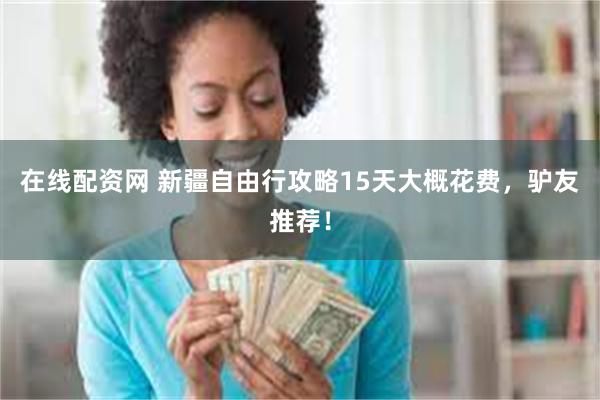 在线配资网 新疆自由行攻略15天大概花费，驴友推荐！
