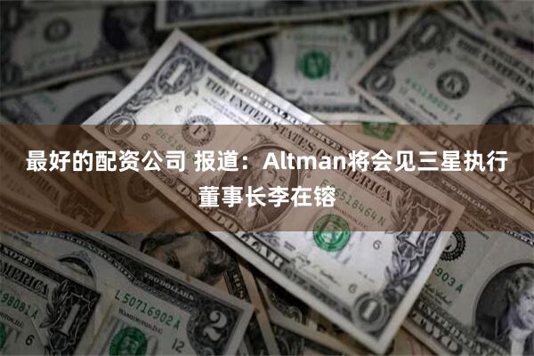 最好的配资公司 报道：Altman将会见三星执行董事长李在镕