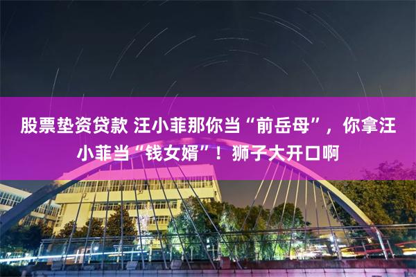 股票垫资贷款 汪小菲那你当“前岳母”，你拿汪小菲当“钱女婿”！狮子大开口啊