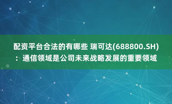配资平台合法的有哪些 瑞可达(688800.SH)：通信领域是公司未来战略发展的重要领域