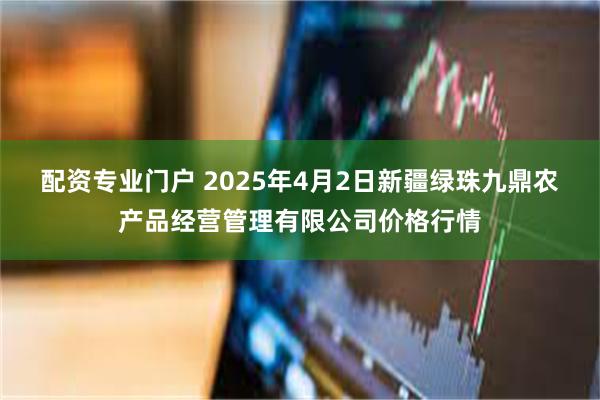 配资专业门户 2025年4月2日新疆绿珠九鼎农产品经营管理有限公司价格行情