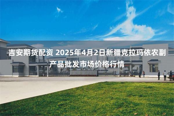 吉安期货配资 2025年4月2日新疆克拉玛依农副产品批发市场价格行情