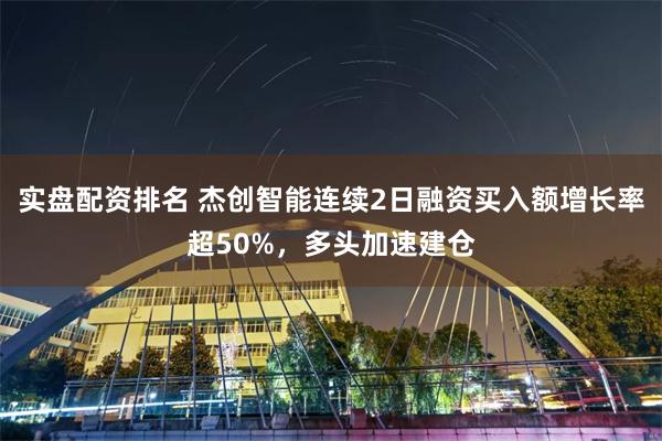 实盘配资排名 杰创智能连续2日融资买入额增长率超50%，多头加速建仓