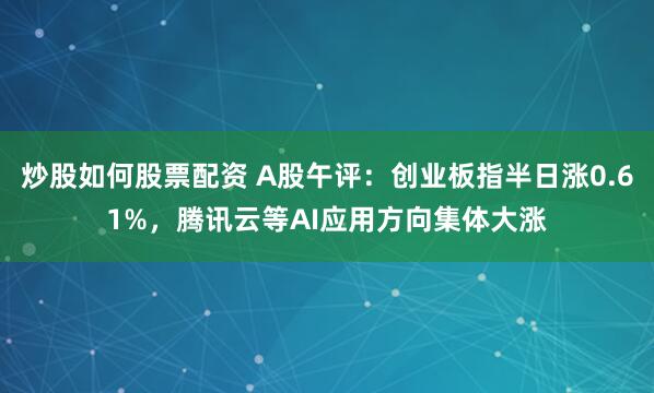 炒股如何股票配资 A股午评：创业板指半日涨0.61%，腾讯云等AI应用方向集体大涨