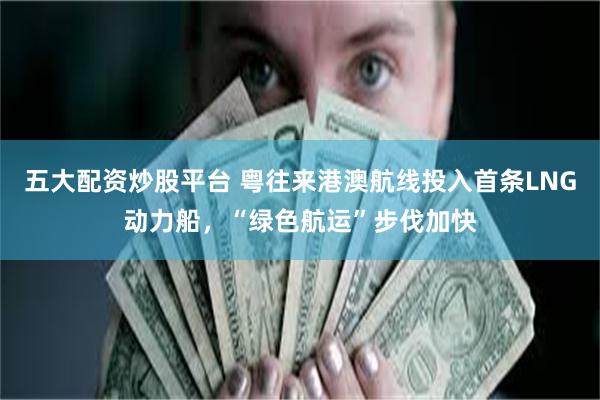五大配资炒股平台 粤往来港澳航线投入首条LNG动力船，“绿色航运”步伐加快