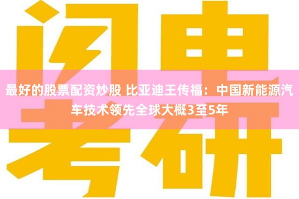 最好的股票配资炒股 比亚迪王传福：中国新能源汽车技术领先全球大概3至5年