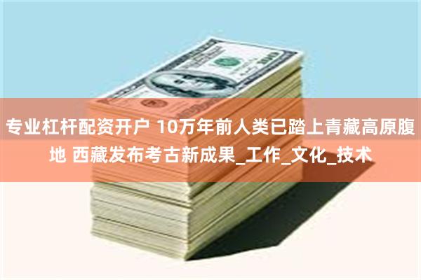专业杠杆配资开户 10万年前人类已踏上青藏高原腹地 西藏发布考古新成果_工作_文化_技术