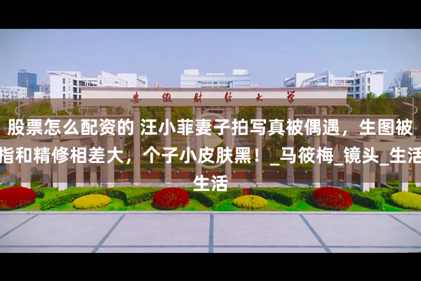 股票怎么配资的 汪小菲妻子拍写真被偶遇，生图被指和精修相差大，个子小皮肤黑！_马筱梅_镜头_生活
