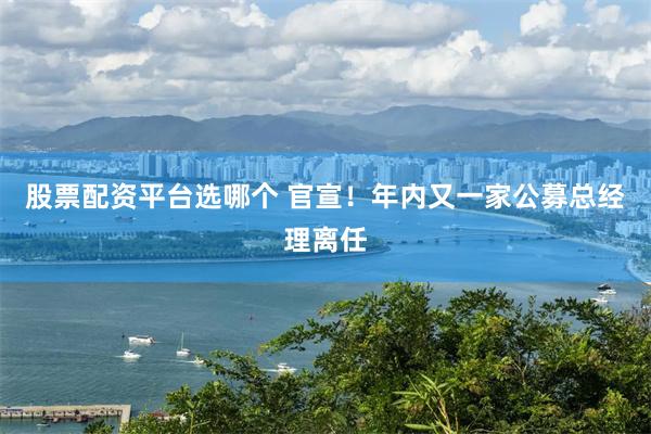 股票配资平台选哪个 官宣！年内又一家公募总经理离任