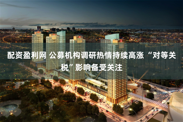 配资盈利网 公募机构调研热情持续高涨 “对等关税”影响备受关注