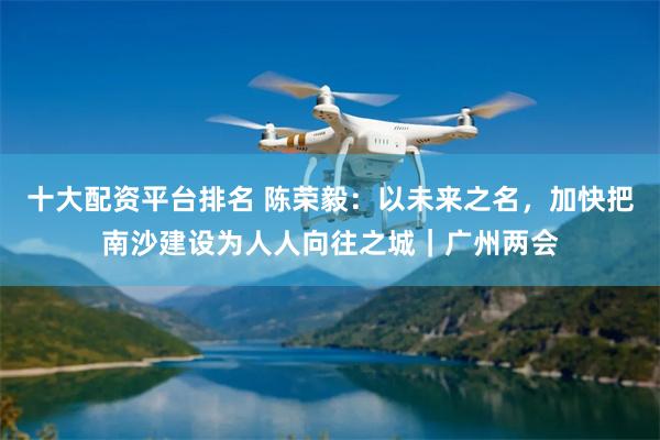 十大配资平台排名 陈荣毅：以未来之名，加快把南沙建设为人人向往之城｜广州两会