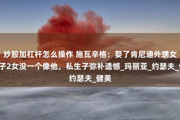 炒股加杠杆怎么操作 施瓦辛格：娶了肯尼迪外甥女，2子2女没一个像他，私生子弥补遗憾_玛丽亚_约瑟夫_健美
