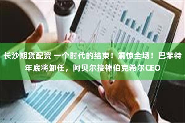 长沙期货配资 一个时代的结束！震惊全场！巴菲特年底将卸任，阿贝尔接棒伯克希尔CEO