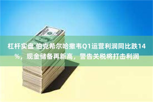 杠杆实盘 伯克希尔哈撒韦Q1运营利润同比跌14%，现金储备再新高，警告关税将打击利润