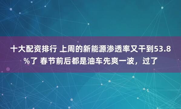 十大配资排行 上周的新能源渗透率又干到53.8%了 春节前后都是油车先爽一波，过了