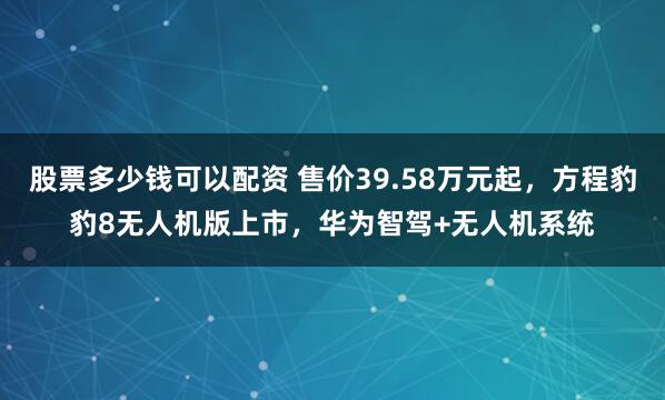 股票多少钱可以配资 售价39.58万元起，方程豹豹8无人机版上市，华为智驾+无人机系统