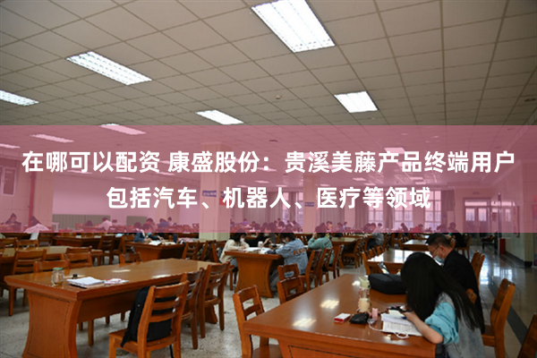 在哪可以配资 康盛股份：贵溪美藤产品终端用户包括汽车、机器人、医疗等领域
