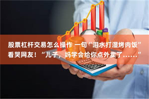 股票杠杆交易怎么操作 一句“泪水打湿烤肉饭”看哭网友！“儿子，妈学会给你点外卖了……”