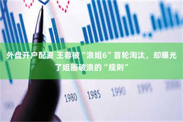 外盘开户配资 王蓉被“浪姐6”首轮淘汰，却曝光了姐圈破浪的“规则”