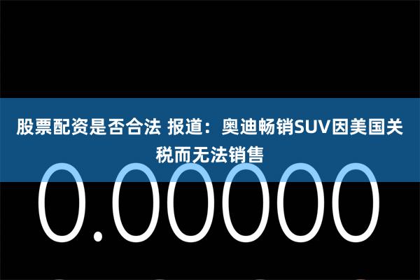 股票配资是否合法 报道：奥迪畅销SUV因美国关税而无法销售