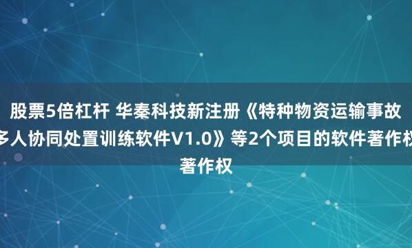 股票5倍杠杆 华秦科技新注册《特种物资运输事故多人协同处置训练软件V1.0》等2个项目的软件著作权