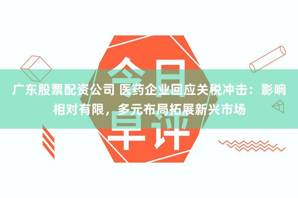 广东股票配资公司 医药企业回应关税冲击：影响相对有限，多元布局拓展新兴市场