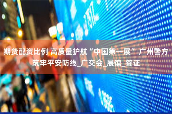 期货配资比例 高质量护航“中国第一展” 广州警方筑牢平安防线_广交会_展馆_签证