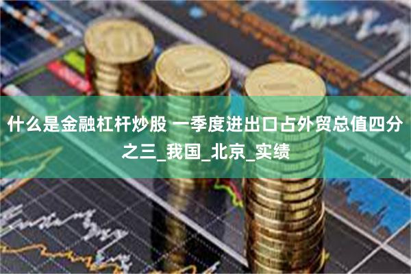 什么是金融杠杆炒股 一季度进出口占外贸总值四分之三_我国_北京_实绩