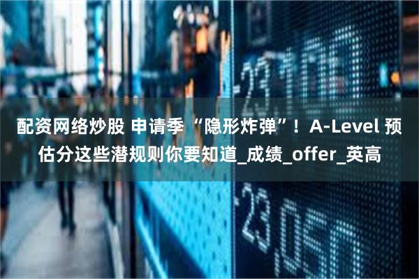 配资网络炒股 申请季 “隐形炸弹”！A-Level 预估分这些潜规则你要知道_成绩_offer_英高
