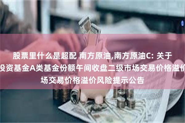 股票里什么是超配 南方原油,南方原油C: 关于南方原油证券投资基金A类基金份额午间收盘二级市场交易价格溢价风险提示公告