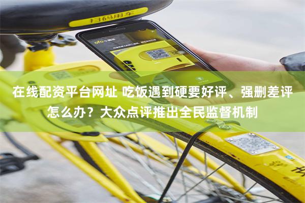 在线配资平台网址 吃饭遇到硬要好评、强删差评怎么办？大众点评推出全民监督机制