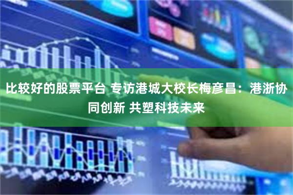 比较好的股票平台 专访港城大校长梅彦昌：港浙协同创新 共塑科技未来