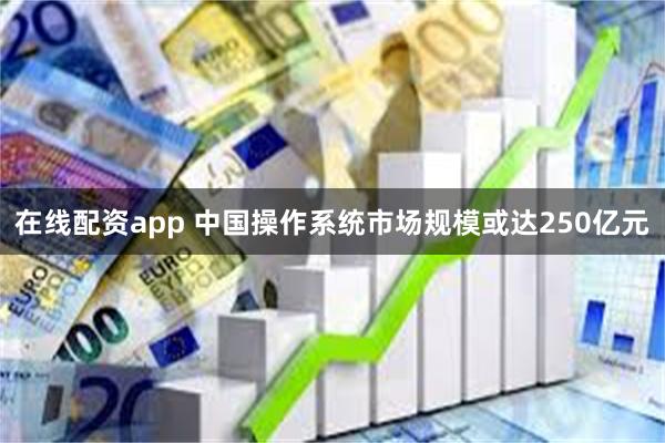 在线配资app 中国操作系统市场规模或达250亿元