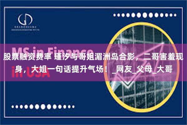 股票融资费率 瑾汐与哥姐湄洲岛合影，二哥害羞现身，大姐一句话提升气场！_网友_父母_大哥