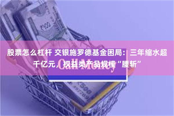 股票怎么杠杆 交银施罗德基金困局：三年缩水超千亿元，权益类产品规模“腰斩”
