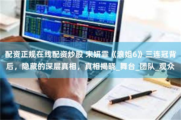 配资正规在线配资炒股 宋妍霏《浪姐6》三连冠背后，隐藏的深层真相，真相揭晓_舞台_团队_观众