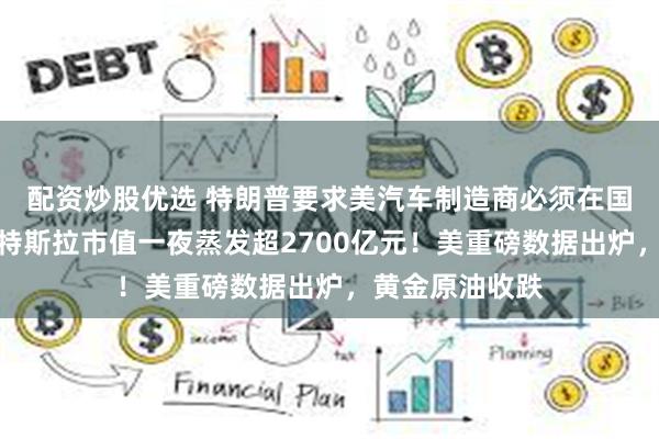 配资炒股优选 特朗普要求美汽车制造商必须在国内生产整车，特斯拉市值一夜蒸发超2700亿元！美重磅数据出炉，黄金原油收跌