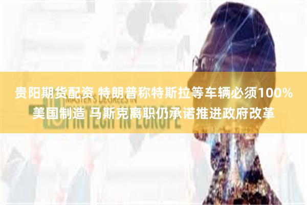 贵阳期货配资 特朗普称特斯拉等车辆必须100%美国制造 马斯克离职仍承诺推进政府改革