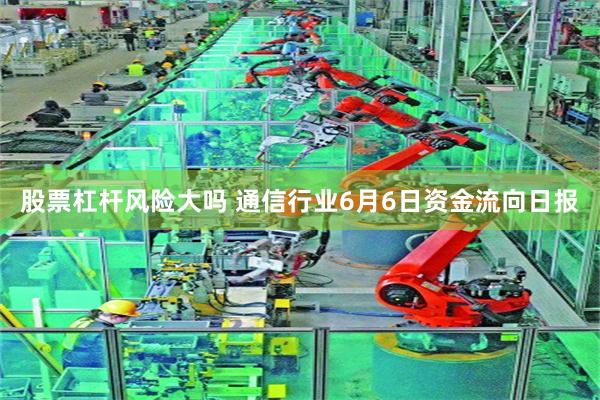 股票杠杆风险大吗 通信行业6月6日资金流向日报