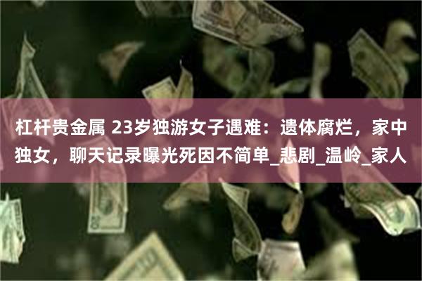 杠杆贵金属 23岁独游女子遇难：遗体腐烂，家中独女，聊天记录曝光死因不简单_悲剧_温岭_家人