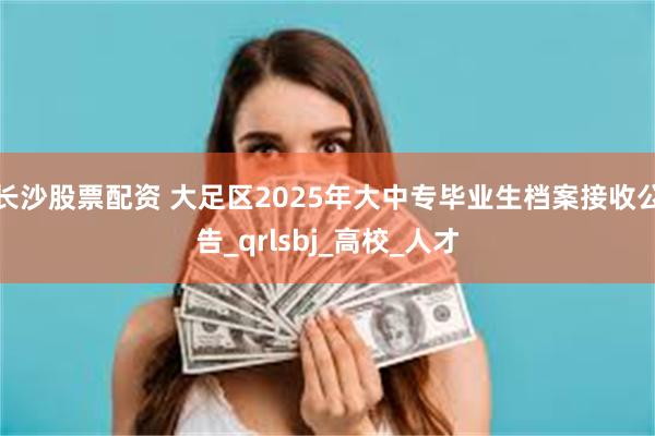 长沙股票配资 大足区2025年大中专毕业生档案接收公告_qrlsbj_高校_人才