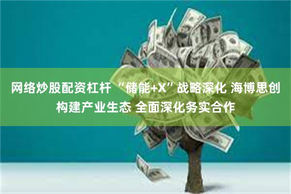 网络炒股配资杠杆 “储能+X”战略深化 海博思创构建产业生态 全面深化务实合作