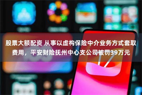 股票大额配资 从事以虚构保险中介业务方式套取费用，平安财险抚州中心支公司被罚39万元