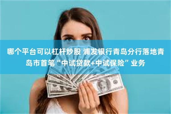 哪个平台可以杠杆炒股 浦发银行青岛分行落地青岛市首笔“中试贷款+中试保险”业务